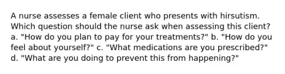 A nurse assesses a female client who presents with hirsutism. Which question should the nurse ask when assessing this client? a. "How do you plan to pay for your treatments?" b. "How do you feel about yourself?" c. "What medications are you prescribed?" d. "What are you doing to prevent this from happening?"