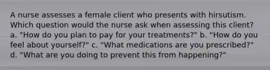 A nurse assesses a female client who presents with hirsutism. Which question would the nurse ask when assessing this client? a. "How do you plan to pay for your treatments?" b. "How do you feel about yourself?" c. "What medications are you prescribed?" d. "What are you doing to prevent this from happening?"