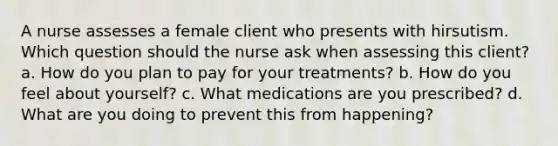 A nurse assesses a female client who presents with hirsutism. Which question should the nurse ask when assessing this client? a. How do you plan to pay for your treatments? b. How do you feel about yourself? c. What medications are you prescribed? d. What are you doing to prevent this from happening?