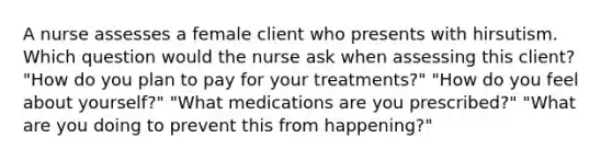 A nurse assesses a female client who presents with hirsutism. Which question would the nurse ask when assessing this client? "How do you plan to pay for your treatments?" "How do you feel about yourself?" "What medications are you prescribed?" "What are you doing to prevent this from happening?"