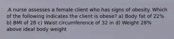 .A nurse assesses a female client who has signs of obesity. Which of the following indicates the client is obese? a) Body fat of 22% b) BMI of 28 c) Waist circumference of 32 in d) Weight 28% above ideal body weight