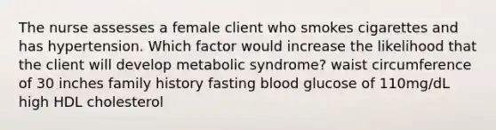 The nurse assesses a female client who smokes cigarettes and has hypertension. Which factor would increase the likelihood that the client will develop metabolic syndrome? waist circumference of 30 inches family history fasting blood glucose of 110mg/dL high HDL cholesterol