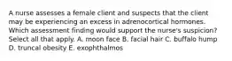 A nurse assesses a female client and suspects that the client may be experiencing an excess in adrenocortical hormones. Which assessment finding would support the nurse's suspicion? Select all that apply. A. moon face B. facial hair C. buffalo hump D. truncal obesity E. exophthalmos