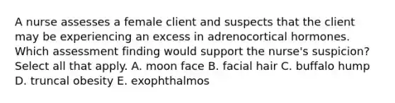 A nurse assesses a female client and suspects that the client may be experiencing an excess in adrenocortical hormones. Which assessment finding would support the nurse's suspicion? Select all that apply. A. moon face B. facial hair C. buffalo hump D. truncal obesity E. exophthalmos