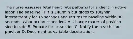 The nurse assesses fetal heart rate patterns for a client in active labor. The baseline FHR is 140/min but drops to 100/min intermittently for 15 seconds and returns to baseline within 30 seconds. What action is needed? A. Change maternal position side to side B. Prepare for ac-section C. Notify the health care provider D. Document as variable decelerations