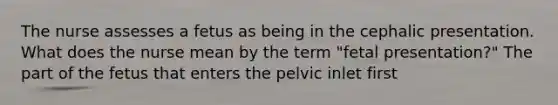 The nurse assesses a fetus as being in the cephalic presentation. What does the nurse mean by the term "fetal presentation?" The part of the fetus that enters the pelvic inlet first