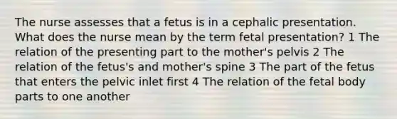 The nurse assesses that a fetus is in a cephalic presentation. What does the nurse mean by the term fetal presentation? 1 The relation of the presenting part to the mother's pelvis 2 The relation of the fetus's and mother's spine 3 The part of the fetus that enters the pelvic inlet first 4 The relation of the fetal body parts to one another