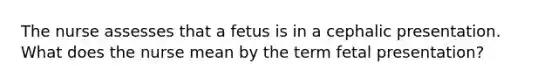 The nurse assesses that a fetus is in a cephalic presentation. What does the nurse mean by the term fetal presentation?