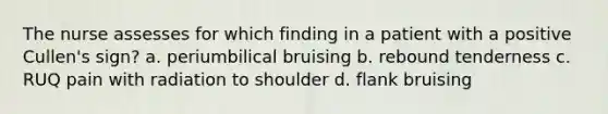 The nurse assesses for which finding in a patient with a positive Cullen's sign? a. periumbilical bruising b. rebound tenderness c. RUQ pain with radiation to shoulder d. flank bruising