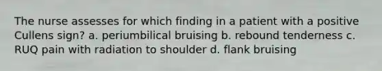 The nurse assesses for which finding in a patient with a positive Cullens sign? a. periumbilical bruising b. rebound tenderness c. RUQ pain with radiation to shoulder d. flank bruising