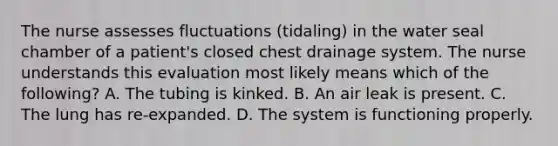 The nurse assesses fluctuations (tidaling) in the water seal chamber of a patient's closed chest drainage system. The nurse understands this evaluation most likely means which of the following? A. The tubing is kinked. B. An air leak is present. C. The lung has re-expanded. D. The system is functioning properly.