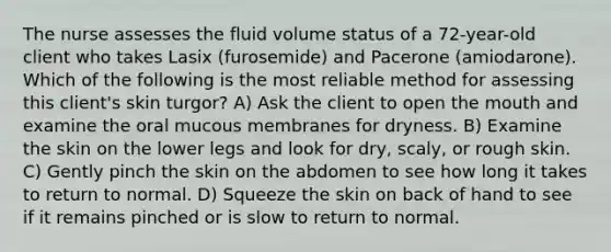 The nurse assesses the fluid volume status of a 72-year-old client who takes Lasix (furosemide) and Pacerone (amiodarone). Which of the following is the most reliable method for assessing this client's skin turgor? A) Ask the client to open the mouth and examine the oral mucous membranes for dryness. B) Examine the skin on the lower legs and look for dry, scaly, or rough skin. C) Gently pinch the skin on the abdomen to see how long it takes to return to normal. D) Squeeze the skin on back of hand to see if it remains pinched or is slow to return to normal.