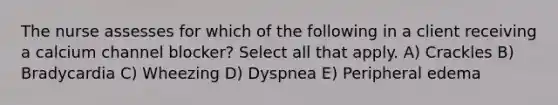 The nurse assesses for which of the following in a client receiving a calcium channel blocker? Select all that apply. A) Crackles B) Bradycardia C) Wheezing D) Dyspnea E) Peripheral edema