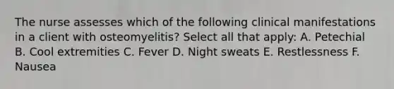 The nurse assesses which of the following clinical manifestations in a client with osteomyelitis? Select all that apply: A. Petechial B. Cool extremities C. Fever D. Night sweats E. Restlessness F. Nausea