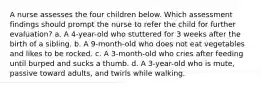 A nurse assesses the four children below. Which assessment findings should prompt the nurse to refer the child for further evaluation? a. A 4-year-old who stuttered for 3 weeks after the birth of a sibling. b. A 9-month-old who does not eat vegetables and likes to be rocked. c. A 3-month-old who cries after feeding until burped and sucks a thumb. d. A 3-year-old who is mute, passive toward adults, and twirls while walking.