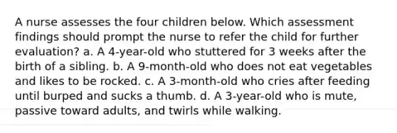 A nurse assesses the four children below. Which assessment findings should prompt the nurse to refer the child for further evaluation? a. A 4-year-old who stuttered for 3 weeks after the birth of a sibling. b. A 9-month-old who does not eat vegetables and likes to be rocked. c. A 3-month-old who cries after feeding until burped and sucks a thumb. d. A 3-year-old who is mute, passive toward adults, and twirls while walking.