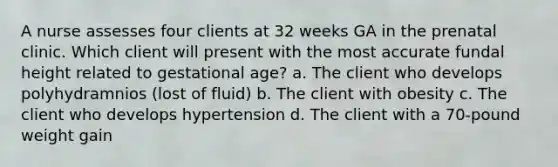 A nurse assesses four clients at 32 weeks GA in the prenatal clinic. Which client will present with the most accurate fundal height related to gestational age? a. The client who develops polyhydramnios (lost of fluid) b. The client with obesity c. The client who develops hypertension d. The client with a 70-pound weight gain