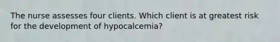 The nurse assesses four clients. Which client is at greatest risk for the development of hypocalcemia?