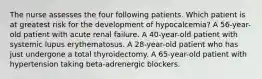 The nurse assesses the four following patients. Which patient is at greatest risk for the development of hypocalcemia? A 56-year-old patient with acute renal failure. A 40-year-old patient with systemic lupus erythematosus. A 28-year-old patient who has just undergone a total thyroidectomy. A 65-year-old patient with hypertension taking beta-adrenergic blockers.