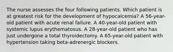 The nurse assesses the four following patients. Which patient is at greatest risk for the development of hypocalcemia? A 56-year-old patient with acute renal failure. A 40-year-old patient with systemic lupus erythematosus. A 28-year-old patient who has just undergone a total thyroidectomy. A 65-year-old patient with hypertension taking beta-adrenergic blockers.