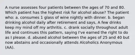 A nurse assesses four patients between the ages of 70 and 80. Which patient has the highest risk for alcohol abuse? The patient who: a. consumes 1 glass of wine nightly with dinner. b. began drinking alcohol daily after retirement and says, A few drinks keep my mind off my arthritis. c. drank socially throughout adult life and continues this pattern, saying I've earned the right to do as I please. d. abused alcohol between the ages of 25 and 40 but now abstains and occasionally attends Alcoholics Anonymous (AA).