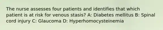 The nurse assesses four patients and identifies that which patient is at risk for venous stasis? A: Diabetes mellitus B: Spinal cord injury C: Glaucoma D: Hyperhomocysteinemia