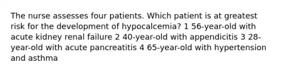 The nurse assesses four patients. Which patient is at greatest risk for the development of hypocalcemia? 1 56-year-old with acute kidney renal failure 2 40-year-old with appendicitis 3 28-year-old with acute pancreatitis 4 65-year-old with hypertension and asthma