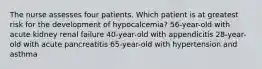 The nurse assesses four patients. Which patient is at greatest risk for the development of hypocalcemia? 56-year-old with acute kidney renal failure 40-year-old with appendicitis 28-year-old with acute pancreatitis 65-year-old with hypertension and asthma