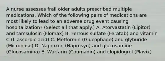 A nurse assesses frail older adults prescribed multiple medications. Which of the following pairs of medications are most likely to lead to an adverse drug event causing hospitalization? (Select all that apply.) A. Atorvastatin (Lipitor) and tamsulosin (Flomax) B. Ferrous sulfate (Feratab) and vitamin C (L-ascorbic acid) C. Metformin (Glucophage) and glyburide (Micronase) D. Naproxen (Naprosyn) and glucosamine (Glucosamina) E. Warfarin (Coumadin) and clopidogrel (Plavix)