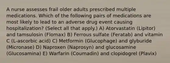 A nurse assesses frail older adults prescribed multiple medications. Which of the following pairs of medications are most likely to lead to an adverse drug event causing hospitalization? (Select all that apply.) A) Atorvastatin (Lipitor) and tamsulosin (Flomax) B) Ferrous sulfate (Feratab) and vitamin C (L-ascorbic acid) C) Metformin (Glucophage) and glyburide (Micronase) D) Naproxen (Naprosyn) and glucosamine (Glucosamina) E) Warfarin (Coumadin) and clopidogrel (Plavix)