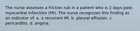 The nurse assesses a friction rub in a patient who is 2 days post-myocardial infarction (MI). The nurse recognizes this finding as an indicator of: a. a recurrent MI. b. pleural effusion. c. pericarditis. d. angina.