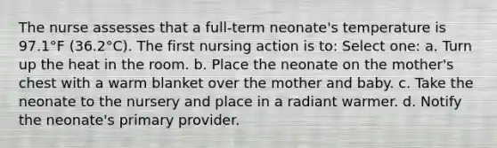 The nurse assesses that a full-term neonate's temperature is 97.1°F (36.2°C). The first nursing action is to: Select one: a. Turn up the heat in the room. b. Place the neonate on the mother's chest with a warm blanket over the mother and baby. c. Take the neonate to the nursery and place in a radiant warmer. d. Notify the neonate's primary provider.