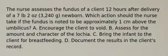 The nurse assesses the fundus of a client 12 hours after delivery of a 7 lb 2 oz (3,240 g) newborn. Which action should the nurse take if the fundus is noted to be approximately 1 cm above the umbilicus? A. Encourage the client to void. B. Assess for the amount and character of the lochia. C. Bring the infant to the client for breastfeeding. D. Document the results in the client's record.