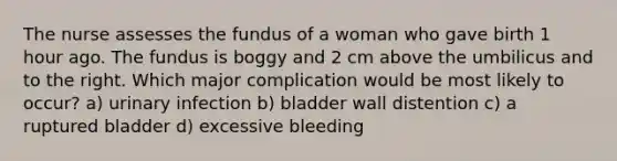 The nurse assesses the fundus of a woman who gave birth 1 hour ago. The fundus is boggy and 2 cm above the umbilicus and to the right. Which major complication would be most likely to occur? a) urinary infection b) bladder wall distention c) a ruptured bladder d) excessive bleeding