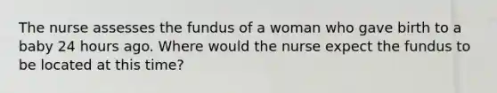 The nurse assesses the fundus of a woman who gave birth to a baby 24 hours ago. Where would the nurse expect the fundus to be located at this time?