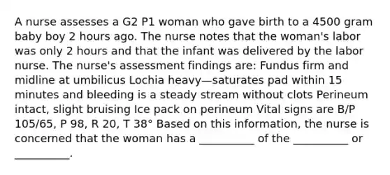 A nurse assesses a G2 P1 woman who gave birth to a 4500 gram baby boy 2 hours ago. The nurse notes that the woman's labor was only 2 hours and that the infant was delivered by the labor nurse. The nurse's assessment findings are: Fundus firm and midline at umbilicus Lochia heavy—saturates pad within 15 minutes and bleeding is a steady stream without clots Perineum intact, slight bruising Ice pack on perineum Vital signs are B/P 105/65, P 98, R 20, T 38° Based on this information, the nurse is concerned that the woman has a __________ of the __________ or __________.