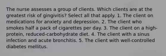 The nurse assesses a group of clients. Which clients are at the greatest risk of gingivitis? Select all that apply. 1. The client on medications for anxiety and depression. 2. The client who smokes half a pack of cigarettes per day. 3. The client on a high-protein, reduced-carbohydrate diet. 4. The client with a sinus infection and acute bronchitis. 5. The client with well-controlled diabetes mellitus.