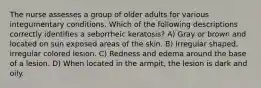 The nurse assesses a group of older adults for various integumentary conditions. Which of the following descriptions correctly identifies a seborrheic keratosis? A) Gray or brown and located on sun exposed areas of the skin. B) Irregular shaped, irregular colored lesion. C) Redness and edema around the base of a lesion. D) When located in the armpit, the lesion is dark and oily.