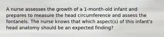 A nurse assesses the growth of a 1-month-old infant and prepares to measure the head circumference and assess the fontanels. The nurse knows that which aspect(s) of this infant's head anatomy should be an expected finding?