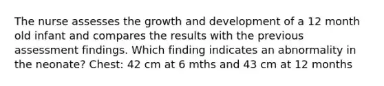 The nurse assesses the growth and development of a 12 month old infant and compares the results with the previous assessment findings. Which finding indicates an abnormality in the neonate? Chest: 42 cm at 6 mths and 43 cm at 12 months