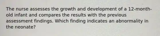 The nurse assesses the growth and development of a 12-month-old infant and compares the results with the previous assessment findings. Which finding indicates an abnormality in the neonate?