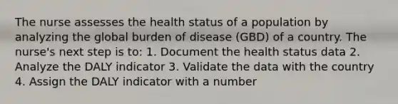 The nurse assesses the health status of a population by analyzing the global burden of disease (GBD) of a country. The nurse's next step is to: 1. Document the health status data 2. Analyze the DALY indicator 3. Validate the data with the country 4. Assign the DALY indicator with a number