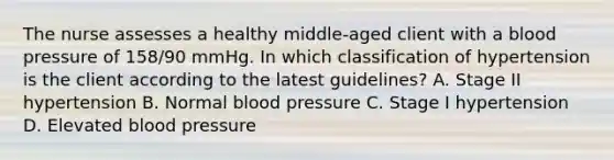 The nurse assesses a healthy middle-aged client with a blood pressure of 158/90 mmHg. In which classification of hypertension is the client according to the latest guidelines? A. Stage II hypertension B. Normal blood pressure C. Stage I hypertension D. Elevated blood pressure