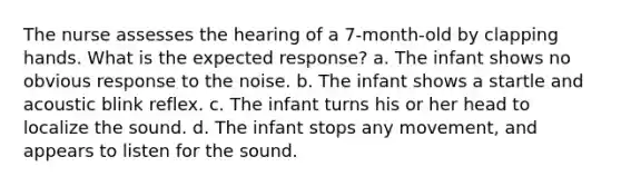 The nurse assesses the hearing of a 7-month-old by clapping hands. What is the expected response? a. The infant shows no obvious response to the noise. b. The infant shows a startle and acoustic blink reflex. c. The infant turns his or her head to localize the sound. d. The infant stops any movement, and appears to listen for the sound.