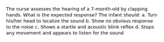 The nurse assesses the hearing of a 7-month-old by clapping hands. What is the expected response? The infant should: a. Turn his/her head to localize the sound b. Show no obvious response to the noise c. Shows a startle and acoustic blink reflex d. Stops any movement and appears to listen for the sound