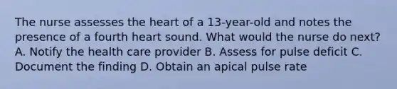 The nurse assesses the heart of a 13-year-old and notes the presence of a fourth heart sound. What would the nurse do next? A. Notify the health care provider B. Assess for pulse deficit C. Document the finding D. Obtain an apical pulse rate