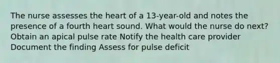 The nurse assesses the heart of a 13-year-old and notes the presence of a fourth heart sound. What would the nurse do next? Obtain an apical pulse rate Notify the health care provider Document the finding Assess for pulse deficit