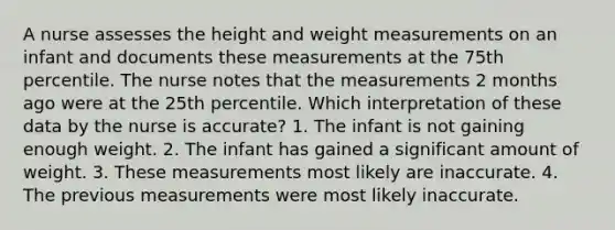 A nurse assesses the height and weight measurements on an infant and documents these measurements at the 75th percentile. The nurse notes that the measurements 2 months ago were at the 25th percentile. Which interpretation of these data by the nurse is accurate? 1. The infant is not gaining enough weight. 2. The infant has gained a significant amount of weight. 3. These measurements most likely are inaccurate. 4. The previous measurements were most likely inaccurate.