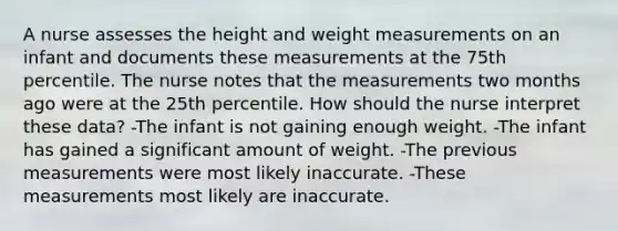 A nurse assesses the height and weight measurements on an infant and documents these measurements at the 75th percentile. The nurse notes that the measurements two months ago were at the 25th percentile. How should the nurse interpret these data? -The infant is not gaining enough weight. -The infant has gained a significant amount of weight. -The previous measurements were most likely inaccurate. -These measurements most likely are inaccurate.