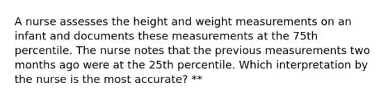 A nurse assesses the height and weight measurements on an infant and documents these measurements at the 75th percentile. The nurse notes that the previous measurements two months ago were at the 25th percentile. Which interpretation by the nurse is the most accurate? **